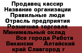 Продавец-кассир › Название организации ­ Правильные люди › Отрасль предприятия ­ Розничная торговля › Минимальный оклад ­ 30 000 - Все города Работа » Вакансии   . Алтайский край,Славгород г.